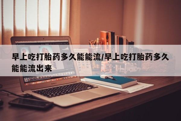 哪里有米索前列醇片早上吃打胎药多久能能流/早上吃打胎药多久能能流出来
