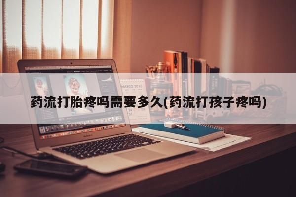 哪里有米索前列醇片药流打胎疼吗需要多久(药流打孩子疼吗)