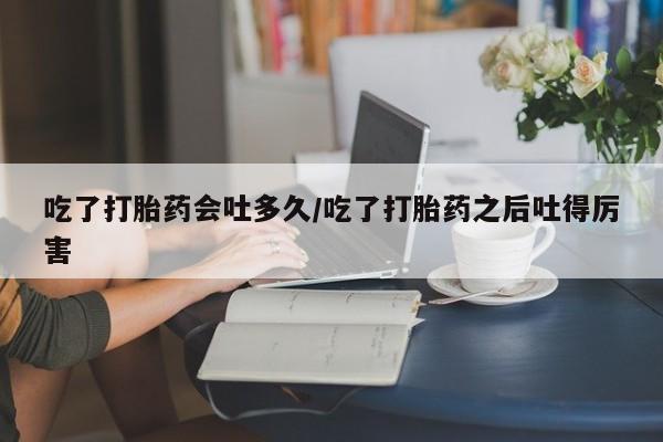 哪里有米索前列醇片吃了打胎药会吐多久/吃了打胎药之后吐得厉害