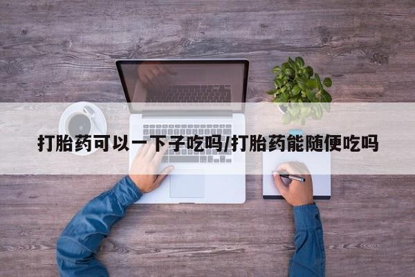 哪里有米索前列醇片打胎药可以一下子吃吗/打胎药能随便吃吗