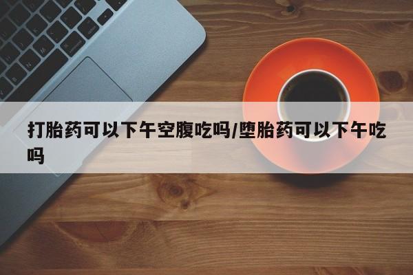 哪里有米索前列醇片打胎药可以下午空腹吃吗/堕胎药可以下午吃吗