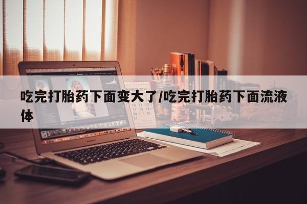 哪里有米索前列醇片吃完打胎药下面变大了/吃完打胎药下面流液体