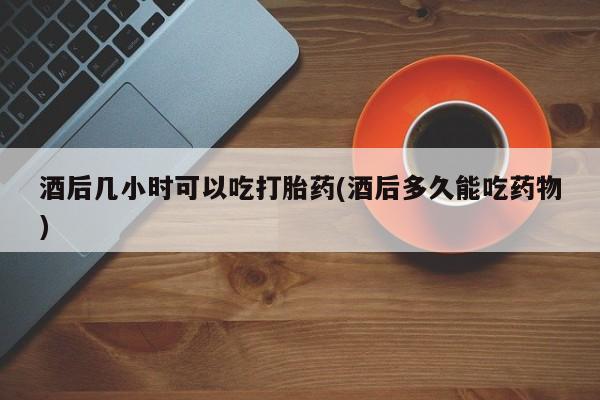 哪里有米索前列醇片酒后几小时可以吃打胎药(酒后多久能吃药物)