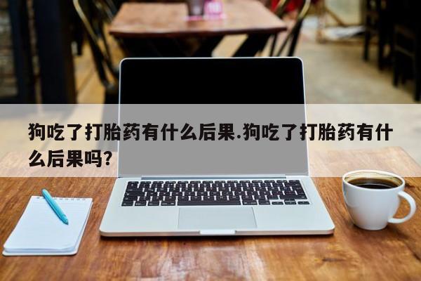 哪里有米索前列醇片狗吃了打胎药有什么后果.狗吃了打胎药有什么后果吗？