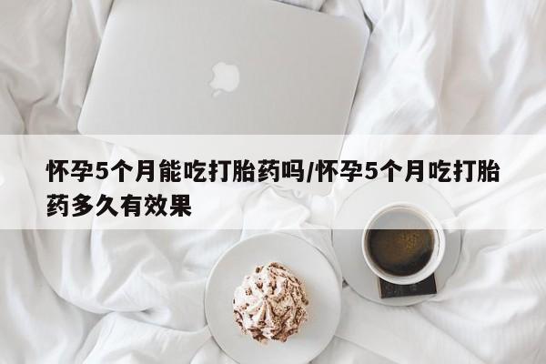 哪里有米索前列醇片怀孕5个月能吃打胎药吗/怀孕5个月吃打胎药多久有效果