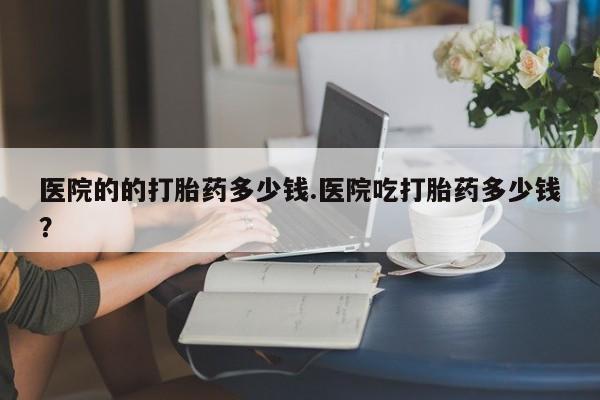 哪里有米索前列醇片医院的的打胎药多少钱.医院吃打胎药多少钱？