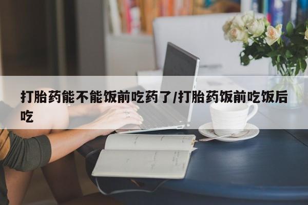 哪里有米索前列醇片打胎药能不能饭前吃药了/打胎药饭前吃饭后吃