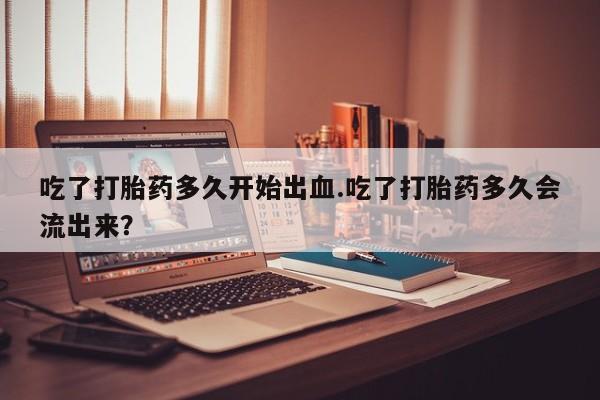 哪里有米索前列醇片吃了打胎药多久开始出血.吃了打胎药多久会流出来？