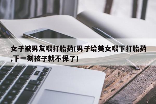哪里有米索前列醇片女子被男友喂打胎药(男子给美女喂下打胎药,下一刻孩子就不保了)