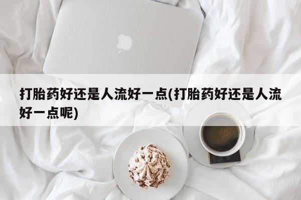 哪里有米索前列醇片打胎药好还是人流好一点(打胎药好还是人流好一点呢)