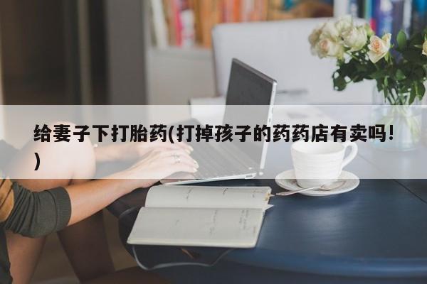 哪里有米索前列醇片给妻子下打胎药(打掉孩子的药药店有卖吗!)