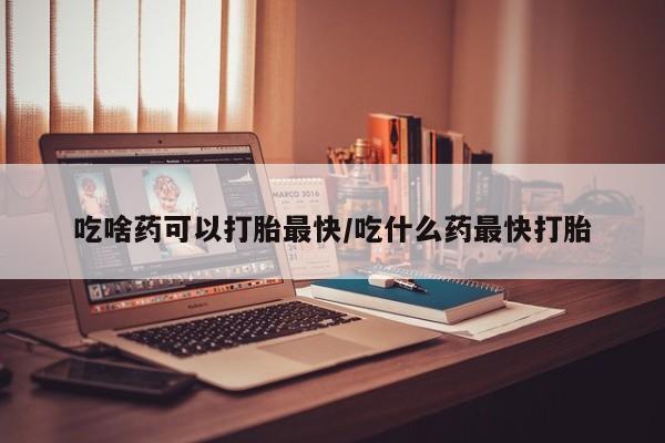 哪里有米索前列醇片吃啥药可以打胎最快/吃什么药最快打胎