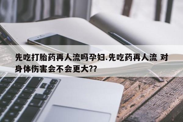 哪里有米索前列醇片先吃打胎药再人流吗孕妇.先吃药再人流 对身体伤害会不会更大?？