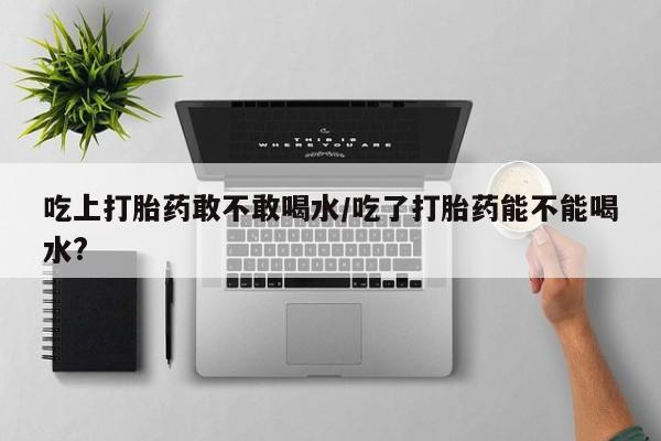 哪里有米索前列醇片吃上打胎药敢不敢喝水/吃了打胎药能不能喝水?