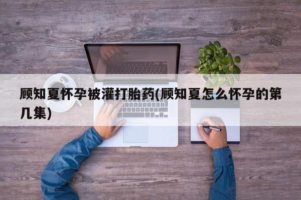 哪里有米索前列醇片顾知夏怀孕被灌打胎药(顾知夏怎么怀孕的第几集)