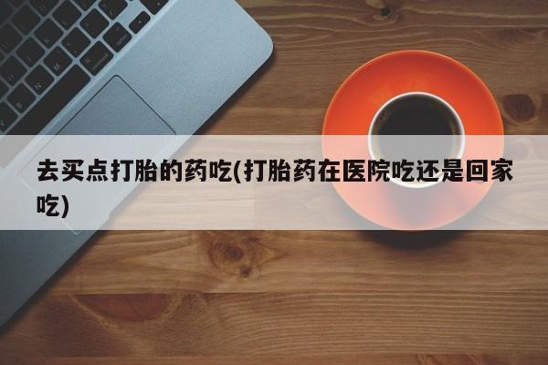 哪里有米索前列醇片去买点打胎的药吃(打胎药在医院吃还是回家吃)