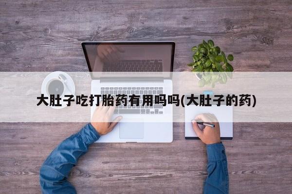 哪里有米索前列醇片大肚子吃打胎药有用吗吗(大肚子的药)