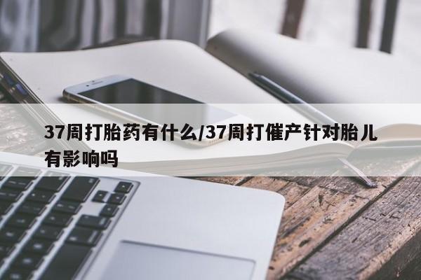哪里有米索前列醇片37周打胎药有什么/37周打催产针对胎儿有影响吗