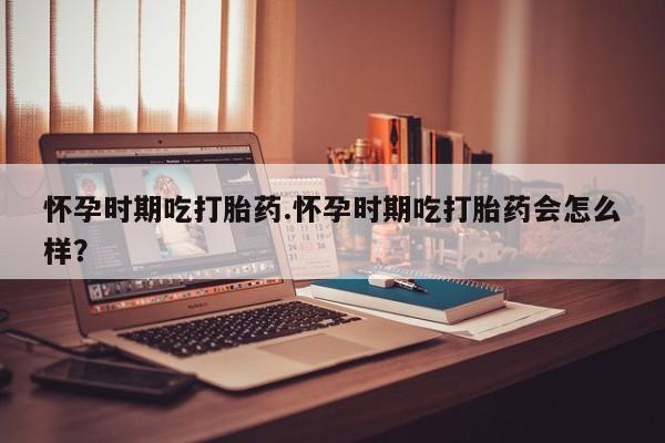 哪里有米索前列醇片怀孕时期吃打胎药.怀孕时期吃打胎药会怎么样？