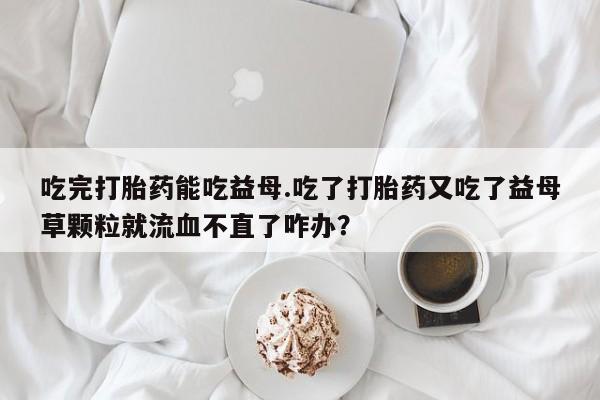 哪里有米索前列醇片吃完打胎药能吃益母.吃了打胎药又吃了益母草颗粒就流血不直了咋办？