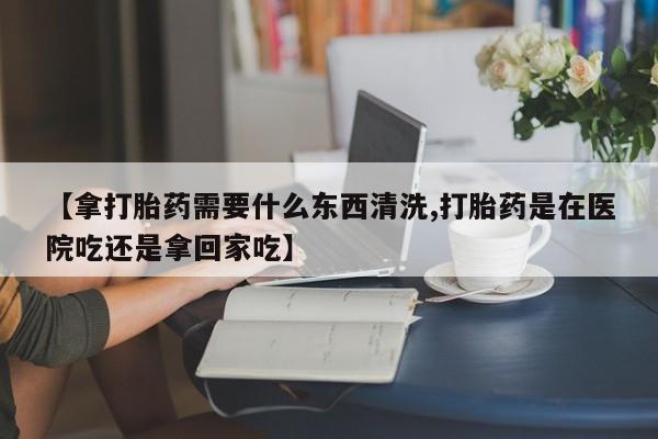哪里有米索前列醇片【拿打胎药需要什么东西清洗,打胎药是在医院吃还是拿回家吃】
