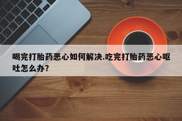 哪里有米索前列醇片喝完打胎药恶心如何解决.吃完打胎药恶心呕吐怎么办？