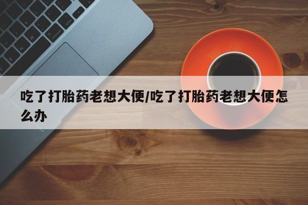 哪里有米索前列醇片吃了打胎药老想大便/吃了打胎药老想大便怎么办