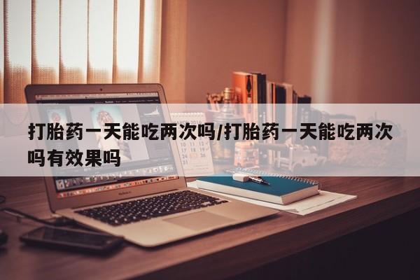 哪里有米索前列醇片打胎药一天能吃两次吗/打胎药一天能吃两次吗有效果吗