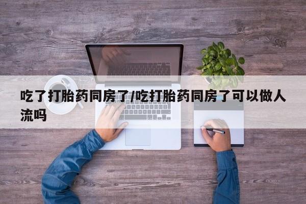 哪里有米索前列醇片吃了打胎药同房了/吃打胎药同房了可以做人流吗