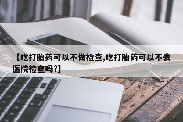 哪里有米索前列醇片【吃打胎药可以不做检查,吃打胎药可以不去医院检查吗?】