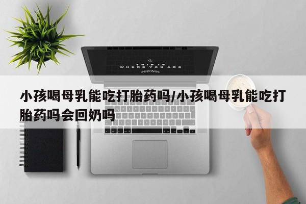 哪里有米索前列醇片小孩喝母乳能吃打胎药吗/小孩喝母乳能吃打胎药吗会回奶吗