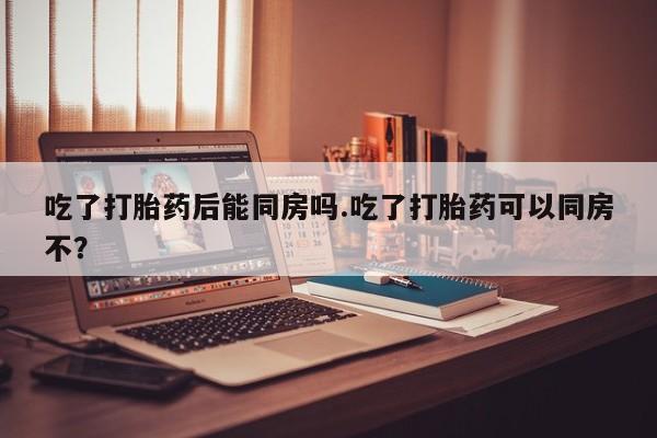 哪里有米索前列醇片吃了打胎药后能同房吗.吃了打胎药可以同房不？