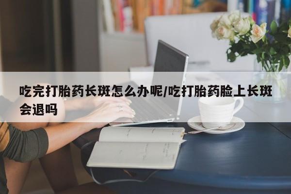哪里有米索前列醇片吃完打胎药长斑怎么办呢/吃打胎药脸上长斑会退吗