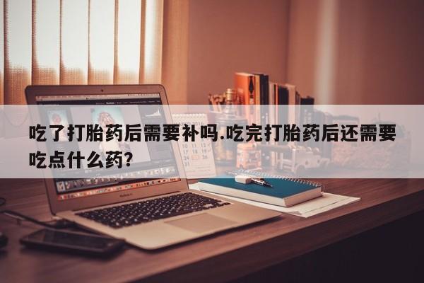哪里有米索前列醇片吃了打胎药后需要补吗.吃完打胎药后还需要吃点什么药？