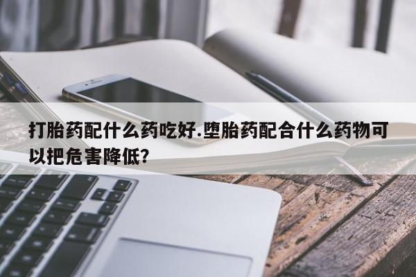 哪里有米索前列醇片打胎药配什么药吃好.堕胎药配合什么药物可以把危害降低？