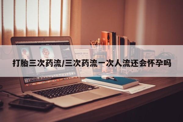 哪里有米索前列醇片打胎三次药流/三次药流一次人流还会怀孕吗
