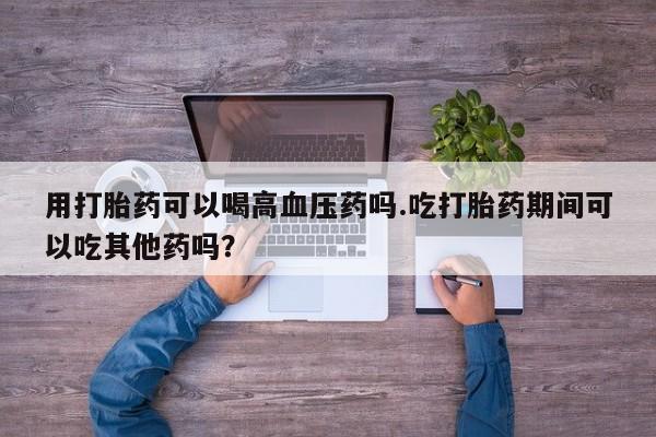 哪里有米索前列醇片用打胎药可以喝高血压药吗.吃打胎药期间可以吃其他药吗？