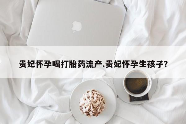 哪里有米索前列醇片贵妃怀孕喝打胎药流产.贵妃怀孕生孩子？