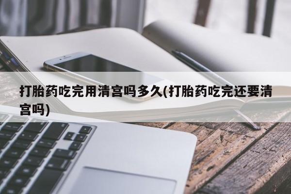 哪里有米索前列醇片打胎药吃完用清宫吗多久(打胎药吃完还要清宫吗)
