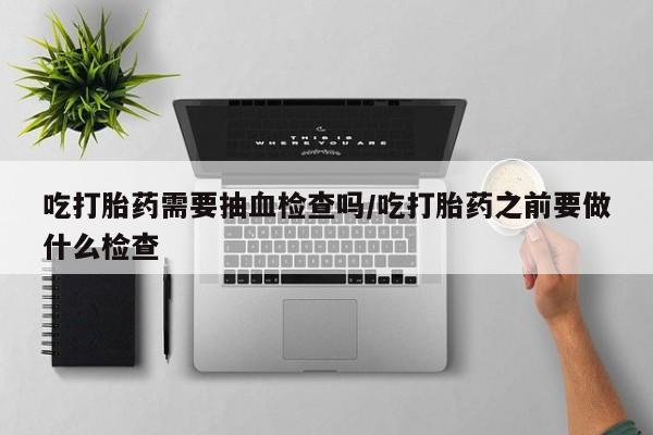 哪里有米索前列醇片吃打胎药需要抽血检查吗/吃打胎药之前要做什么检查