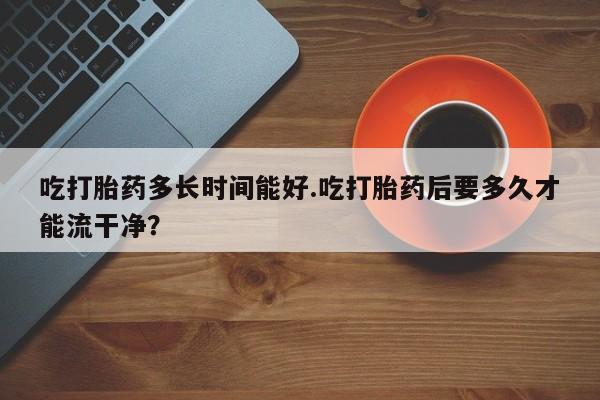 哪里有米索前列醇片吃打胎药多长时间能好.吃打胎药后要多久才能流干净？