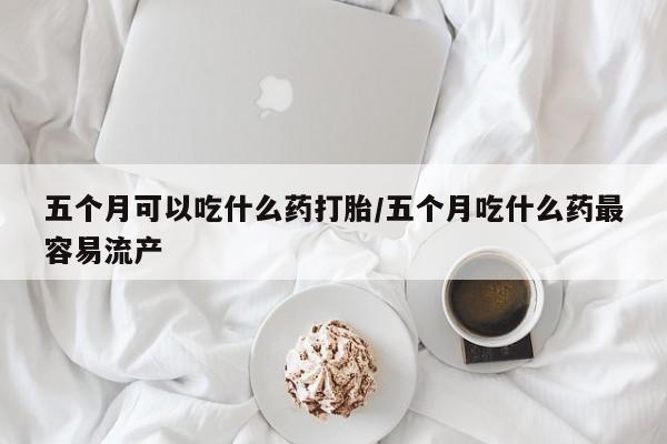 哪里有米索前列醇片五个月可以吃什么药打胎/五个月吃什么药最容易流产