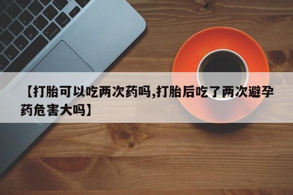 哪里有米索前列醇片【打胎可以吃两次药吗,打胎后吃了两次避孕药危害大吗】