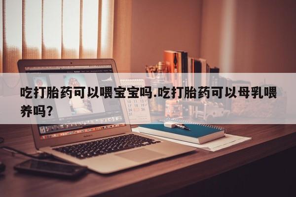 哪里有米索前列醇片吃打胎药可以喂宝宝吗.吃打胎药可以母乳喂养吗？