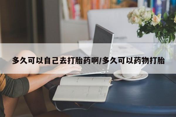 哪里有米索前列醇片多久可以自己去打胎药啊/多久可以药物打胎