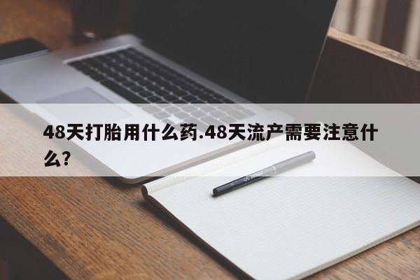 哪里有米索前列醇片48天打胎用什么药.48天流产需要注意什么？