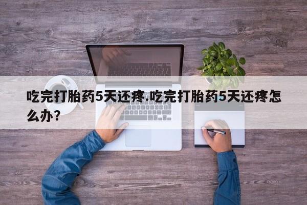 哪里有米索前列醇片吃完打胎药5天还疼.吃完打胎药5天还疼怎么办？