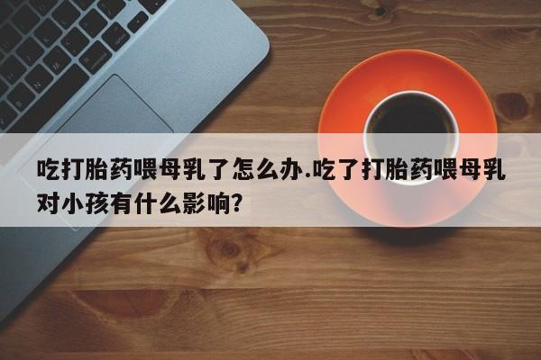 哪里有米索前列醇片吃打胎药喂母乳了怎么办.吃了打胎药喂母乳对小孩有什么影响？