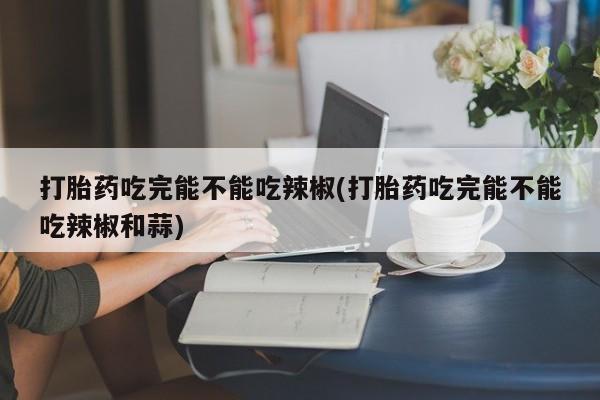哪里有米索前列醇片打胎药吃完能不能吃辣椒(打胎药吃完能不能吃辣椒和蒜)