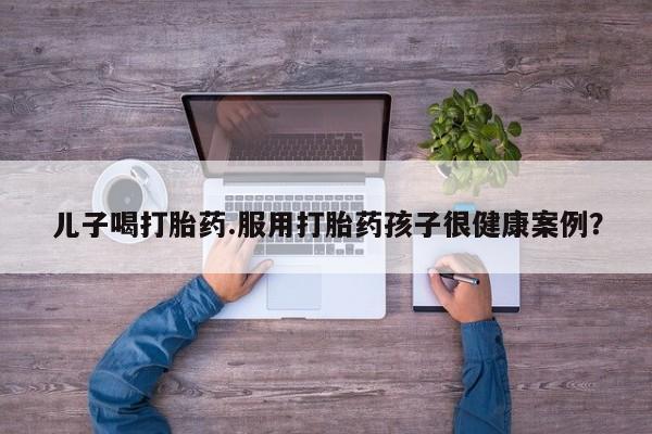 哪里有米索前列醇片儿子喝打胎药.服用打胎药孩子很健康案例?